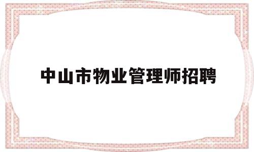 中山市物业管理师招聘(深圳物业公司招聘信息最新)